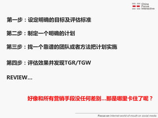 第一步：设定明确的目标及评估标准

第二步：制定一个明确的计划

第三步：找一个靠谱的团队戒者方法把计划实施


第四步：评估效果并发现TGR/TGW

REVIEW…


     好像和所有营销手段没任何差别…那是哪里卡住了呢？


                     Focus on Internet-world-of-mouth on social media
 
