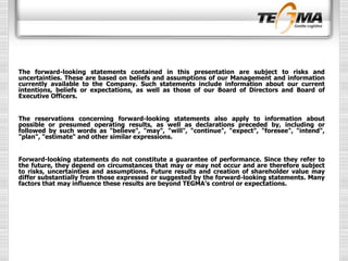 The forward-looking statements contained in this presentation are subject to risks and
uncertainties. These are based on beliefs and assumptions of our Management and information
currently available to the Company. Such statements include information about our current
intentions, beliefs or expectations, as well as those of our Board of Directors and Board of
Executive Officers.
The reservations concerning forward-looking statements also apply to information about
possible or presumed operating results, as well as declarations preceded by, including or
followed by such words as "believe", "may", "will", "continue", "expect", "foresee", "intend",
"plan", "estimate“ and other similar expressions.
Forward-looking statements do not constitute a guarantee of performance. Since they refer to
the future, they depend on circumstances that may or may not occur and are therefore subject
to risks, uncertainties and assumptions. Future results and creation of shareholder value may
differ substantially from those expressed or suggested by the forward-looking statements. Many
factors that may influence these results are beyond TEGMA’s control or expectations.
 