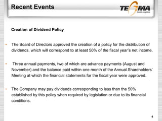 Recent Events
• The Board of Directors approved the creation of a policy for the distribution of
dividends, which will correspond to at least 50% of the fiscal year’s net income.
• Three annual payments, two of which are advance payments (August and
November) and the balance paid within one month of the Annual Shareholders’
Meeting at which the financial statements for the fiscal year were approved.
• The Company may pay dividends corresponding to less than the 50%
established by this policy when required by legislation or due to its financial
conditions.
Creation of Dividend Policy
4
 