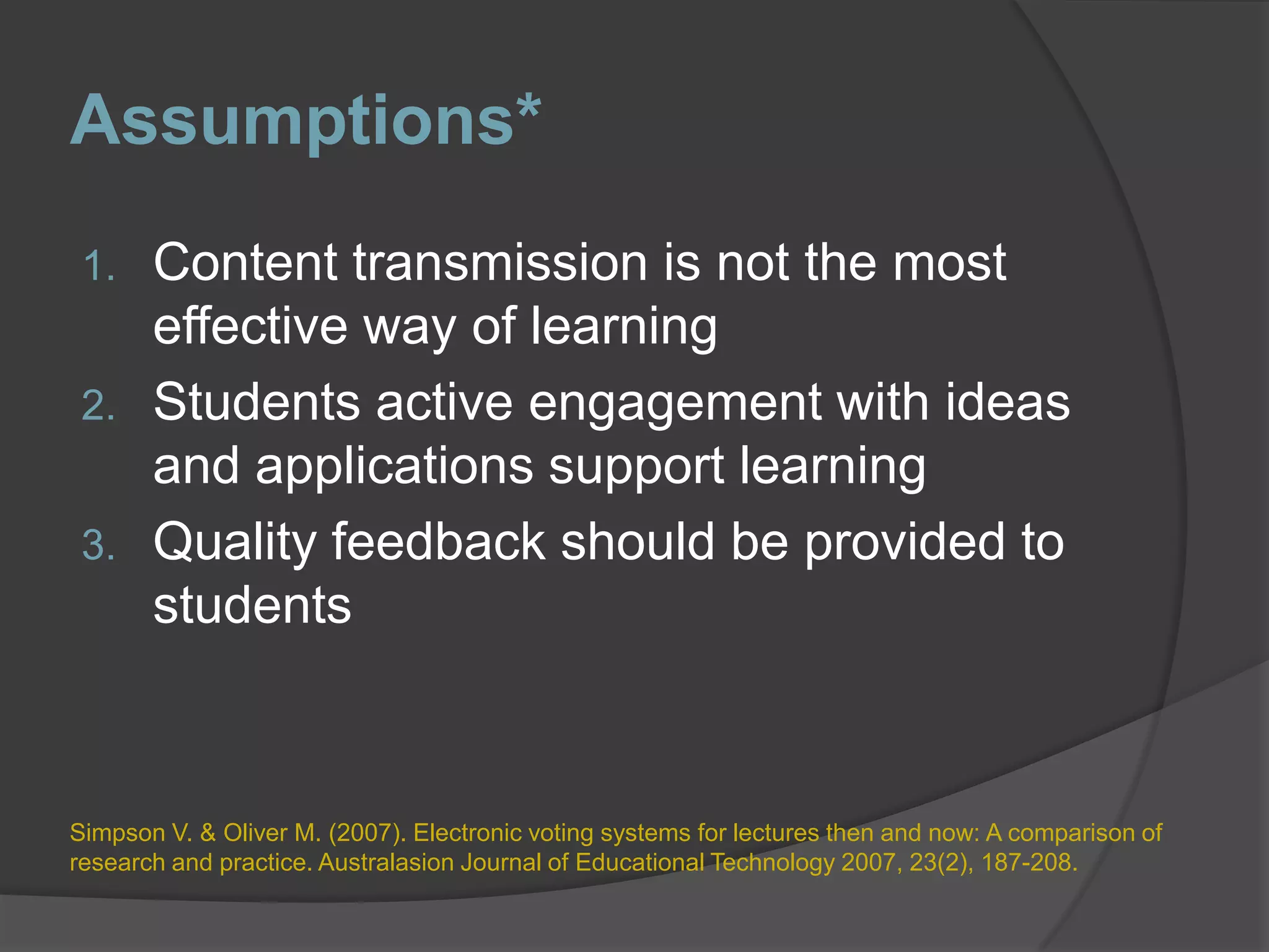 Assumptions*Content transmission is not the most effective way of learningStudents active engagement with ideas and applications support learningQuality feedback should be provided to studentsSimpson V. & Oliver M. (2007). Electronic voting systems for lectures then and now: A comparison of research and practice. Australasion Journal of Educational Technology 2007, 23(2), 187-208.