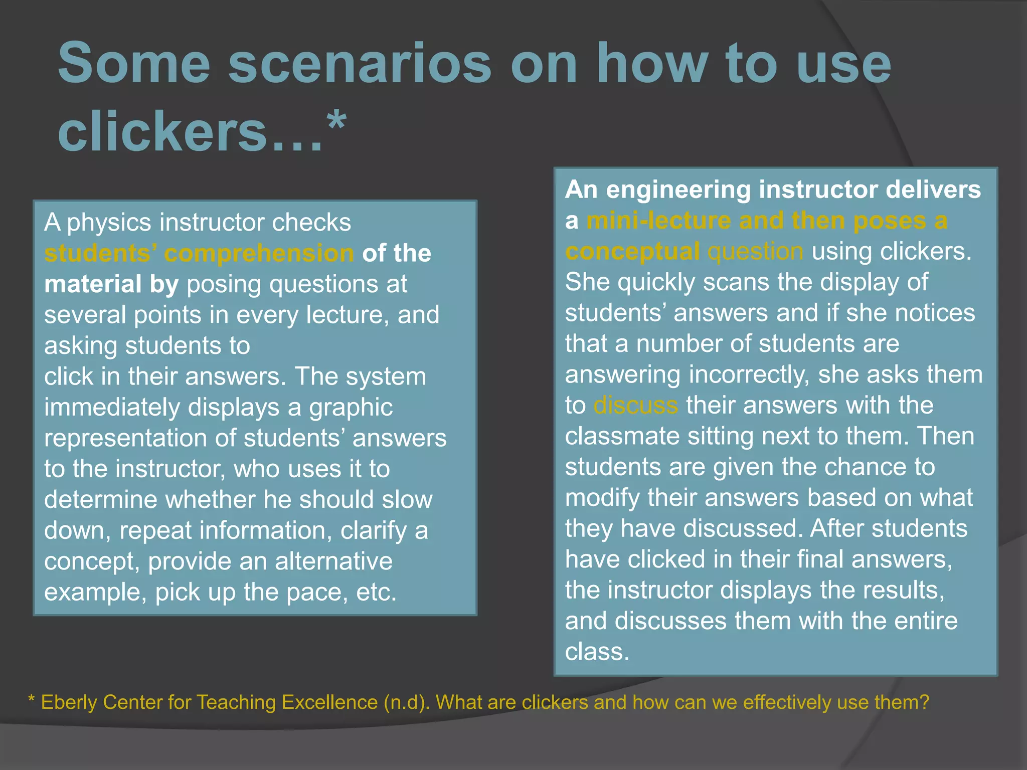Some scenarios on how to use clickers…*An engineering instructor delivers a mini-lecture and then poses a conceptual question using clickers. She quickly scans the display of students’ answers and if she notices that a number of students are answering incorrectly, she asks them to discuss their answers with the classmate sitting next to them. Then students are given the chance to modify their answers based on what they have discussed. After students have clicked in their final answers, the instructor displays the results, and discusses them with the entire class.A physics instructor checks students’ comprehension of the material by posing questions at several points in every lecture, and asking students toclick in their answers. The system immediately displays a graphic representation of students’ answers to the instructor, who uses it to determine whether he should slow down, repeat information, clarify a concept, provide an alternative example, pick up the pace, etc.* Eberly Center for Teaching Excellence (n.d). What are clickers and how can we effectively use them?