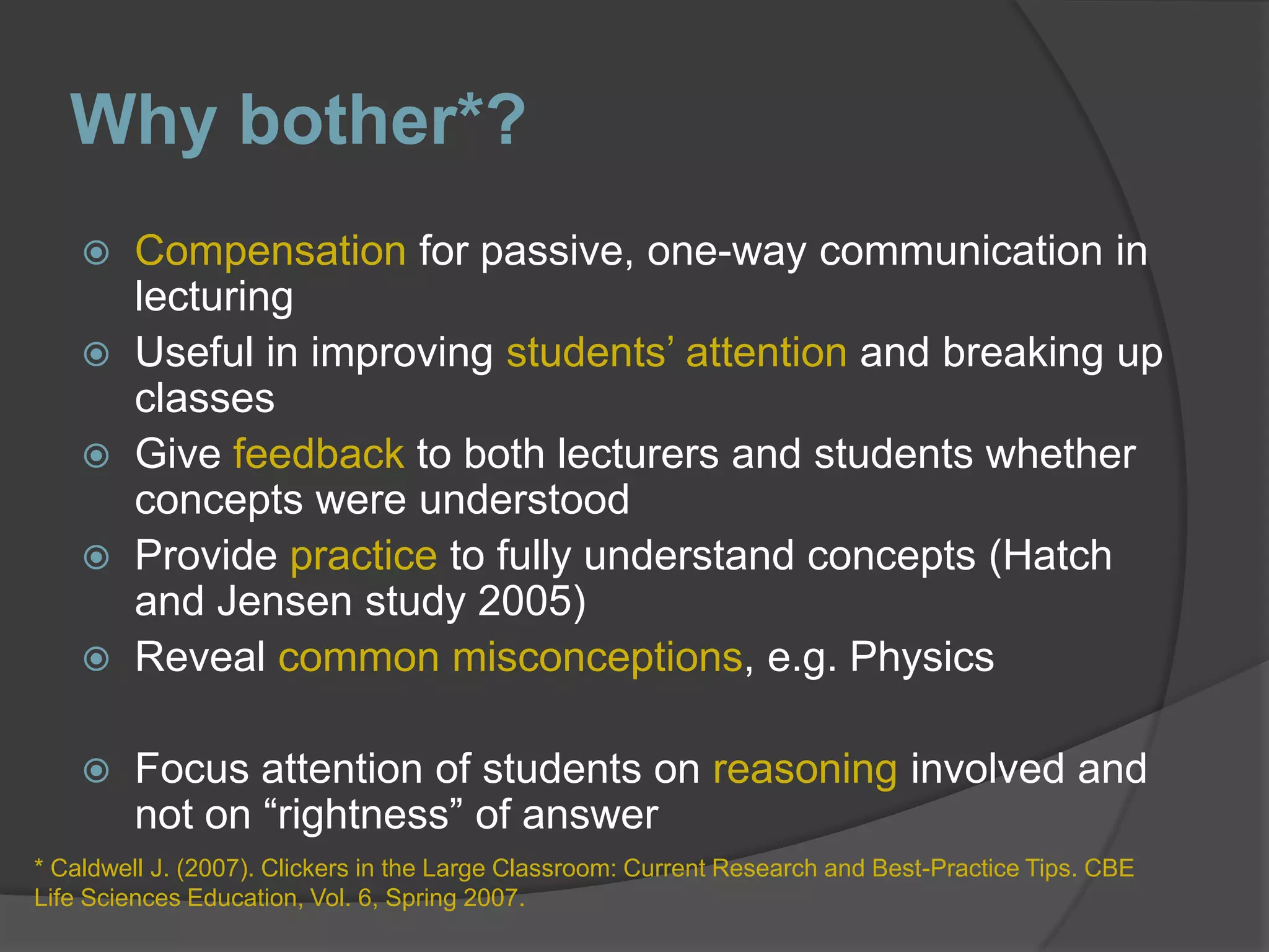 Why bother*?Compensation for passive, one-way communication in lecturingUseful in improving students’ attention and breaking up classesGive feedback to both lecturers and students whether concepts were understoodProvide practice to fully understand concepts (Hatch and Jensen study 2005)Reveal common misconceptions, e.g. PhysicsFocus attention of students on reasoning involved and not on “rightness” of answer* Caldwell J. (2007). Clickers in the Large Classroom: Current Research and Best-Practice Tips. CBE Life Sciences Education, Vol. 6, Spring 2007.