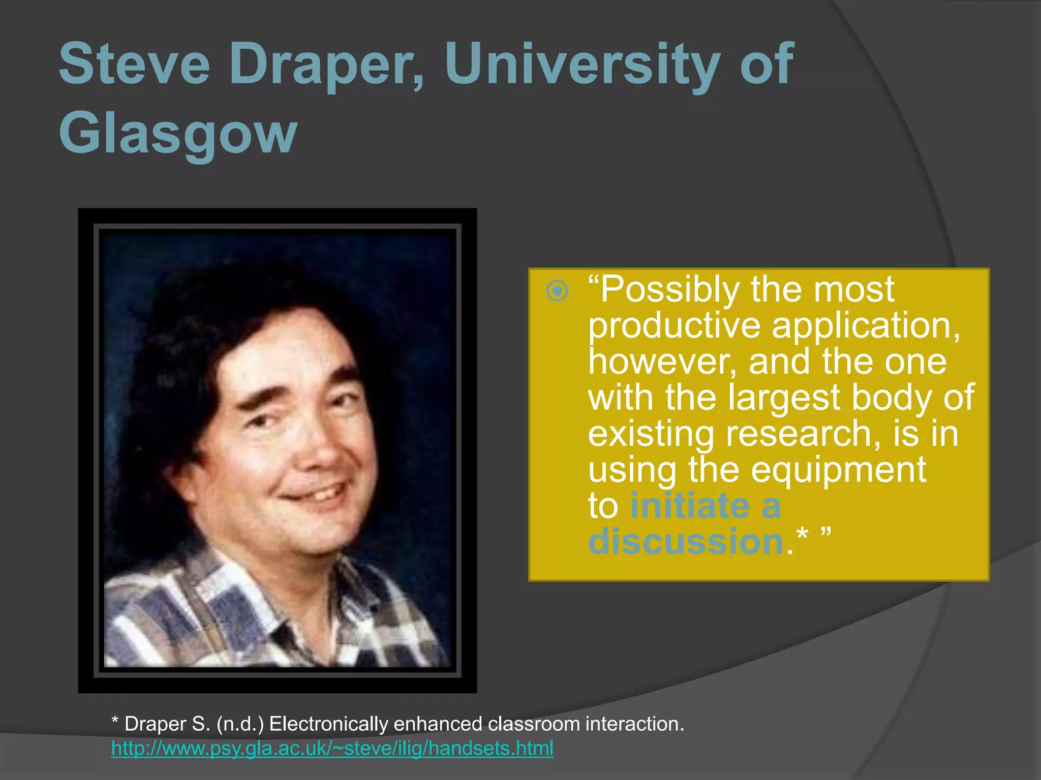 Steve Draper, University of Glasgow“Possibly the most productive application, however, and the one with the largest body of existing research, is in using the equipment to initiate a discussion.* ”* Draper S. (n.d.) Electronically enhanced classroom interaction. http://www.psy.gla.ac.uk/~steve/ilig/handsets.html