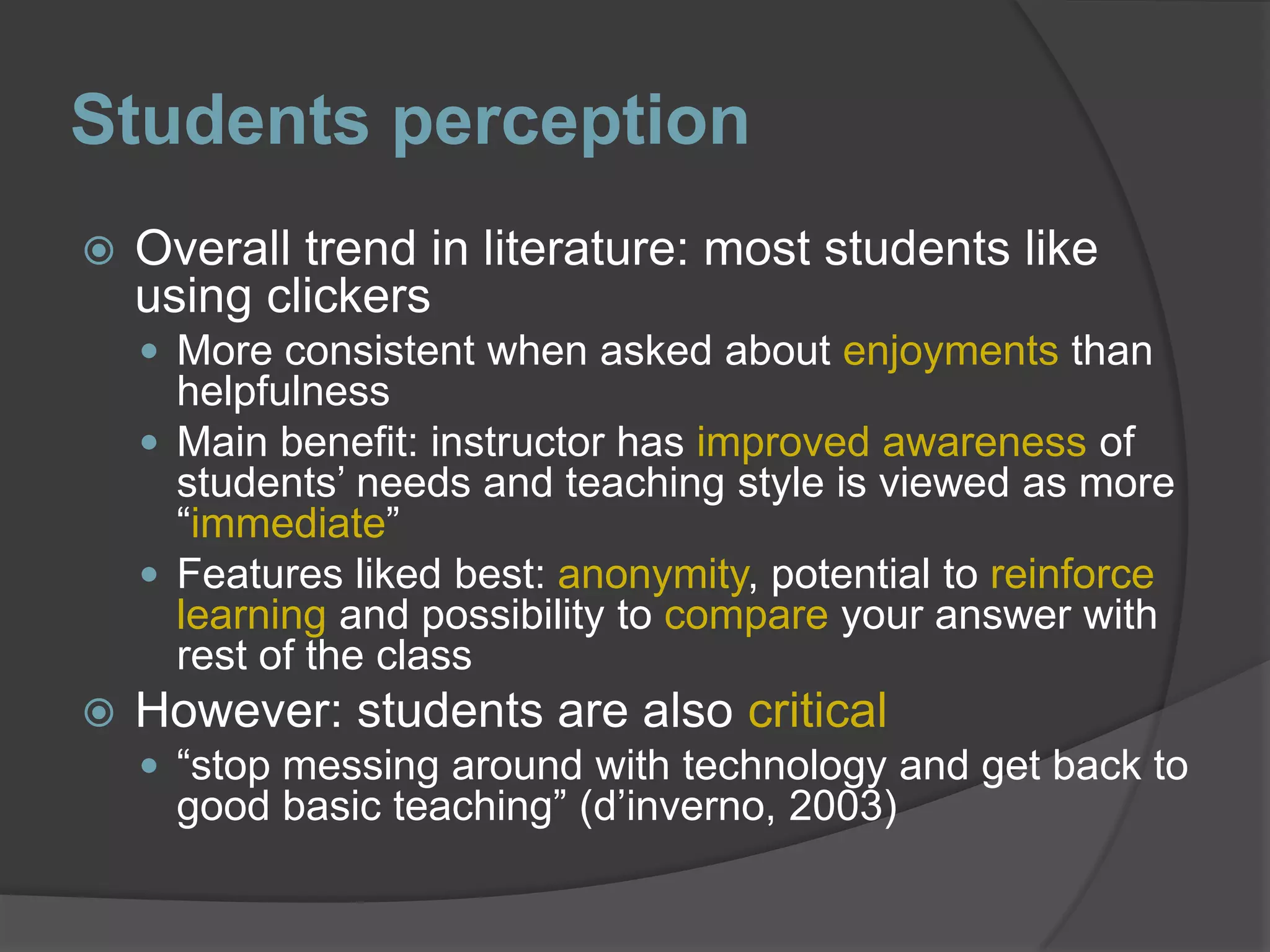 Students perceptionOverall trend in literature: most students like using clickersMore consistent when asked about enjoyments than helpfulnessMain benefit: instructor has improved awareness of students’ needs and teaching style is viewed as more “immediate”Features liked best: anonymity, potential to reinforce learning and possibility to compare your answer with rest of the classHowever: students are also critical “stop messing around with technology and get back to good basic teaching” (d’inverno, 2003)