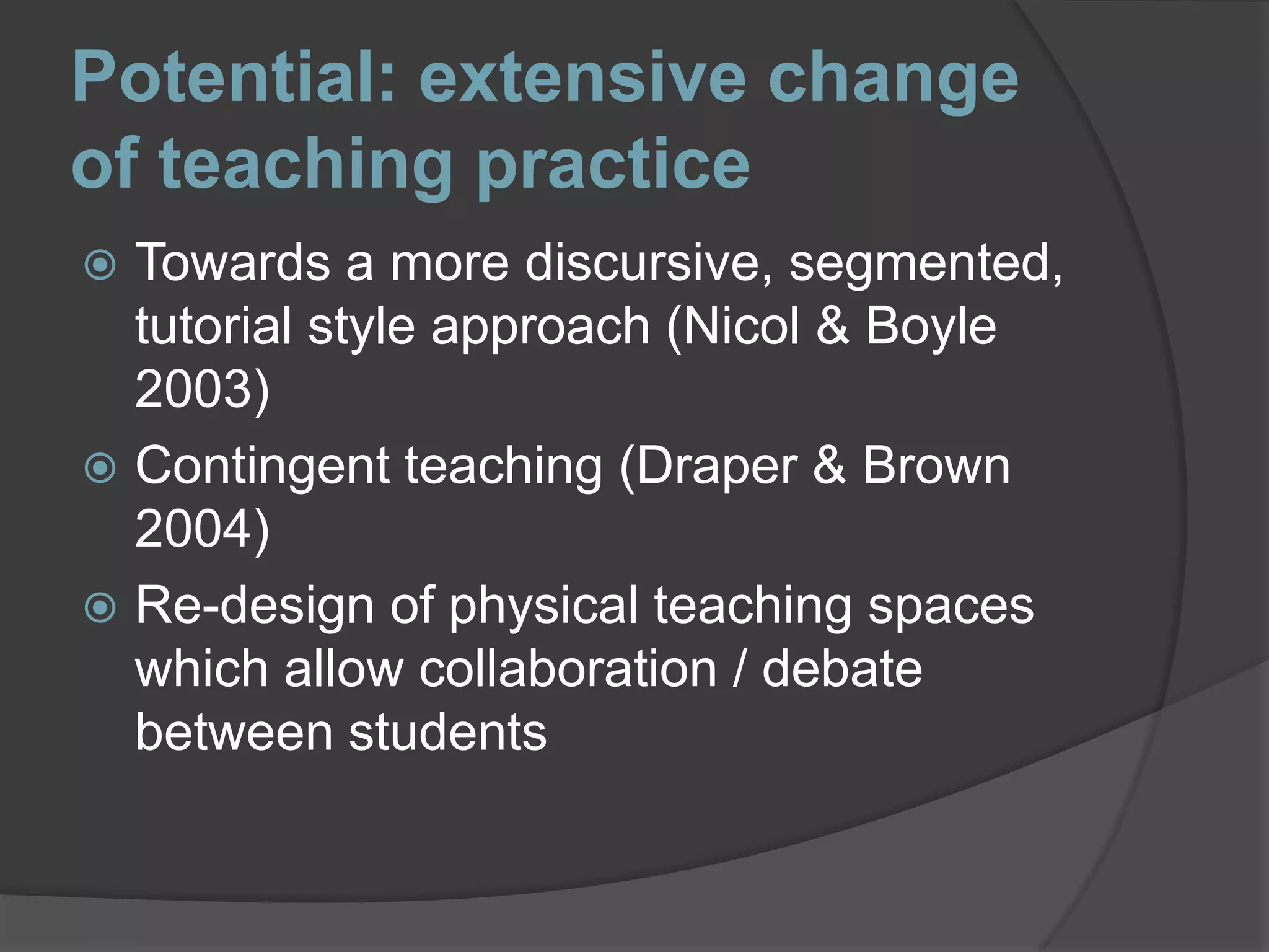 Potential: extensive change of teaching practiceTowards a more discursive, segmented, tutorial style approach (Nicol & Boyle 2003) Contingent teaching (Draper & Brown 2004)Re-design of physical teaching spaces which allow collaboration / debate between students