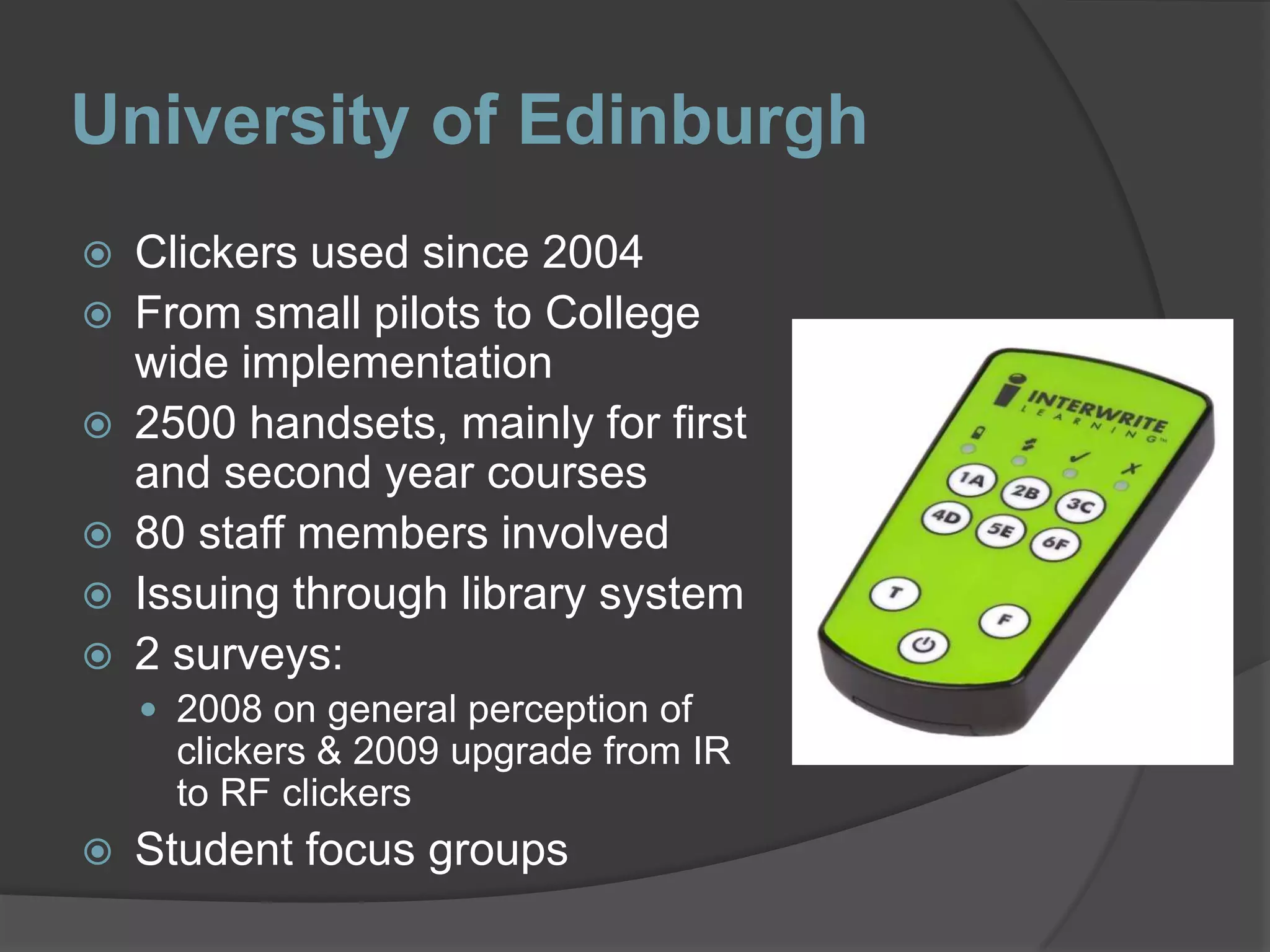 University of EdinburghClickers used since 2004From small pilots to College wide implementation2500 handsets, mainly for first and second year courses80 staff members involvedIssuing through library system2 surveys: 2008 on general perception of clickers & 2009 upgrade from IR to RF clickersStudent focus groups