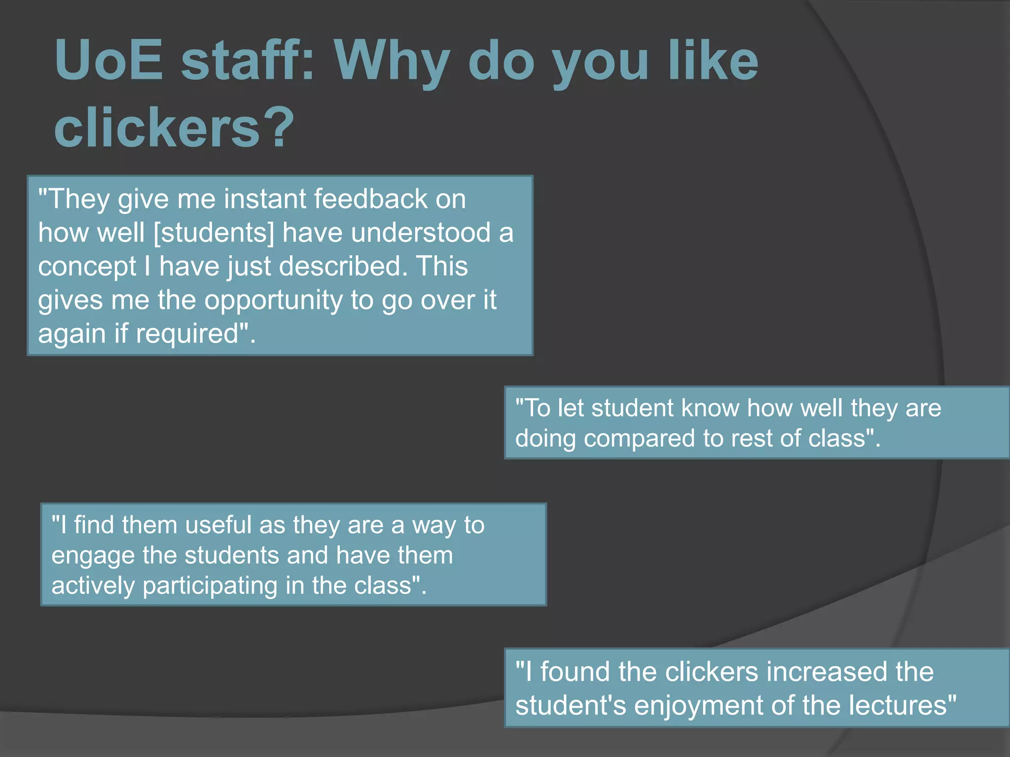 UoE staff: Why do you like clickers?"They give me instant feedback on how well [students] have understood a concept I have just described. This gives me the opportunity to go over it again if required"."To let student know how well they are doing compared to rest of class"."I find them useful as they are a way to engage the students and have them actively participating in the class"."I found the clickers increased the student's enjoyment of the lectures"