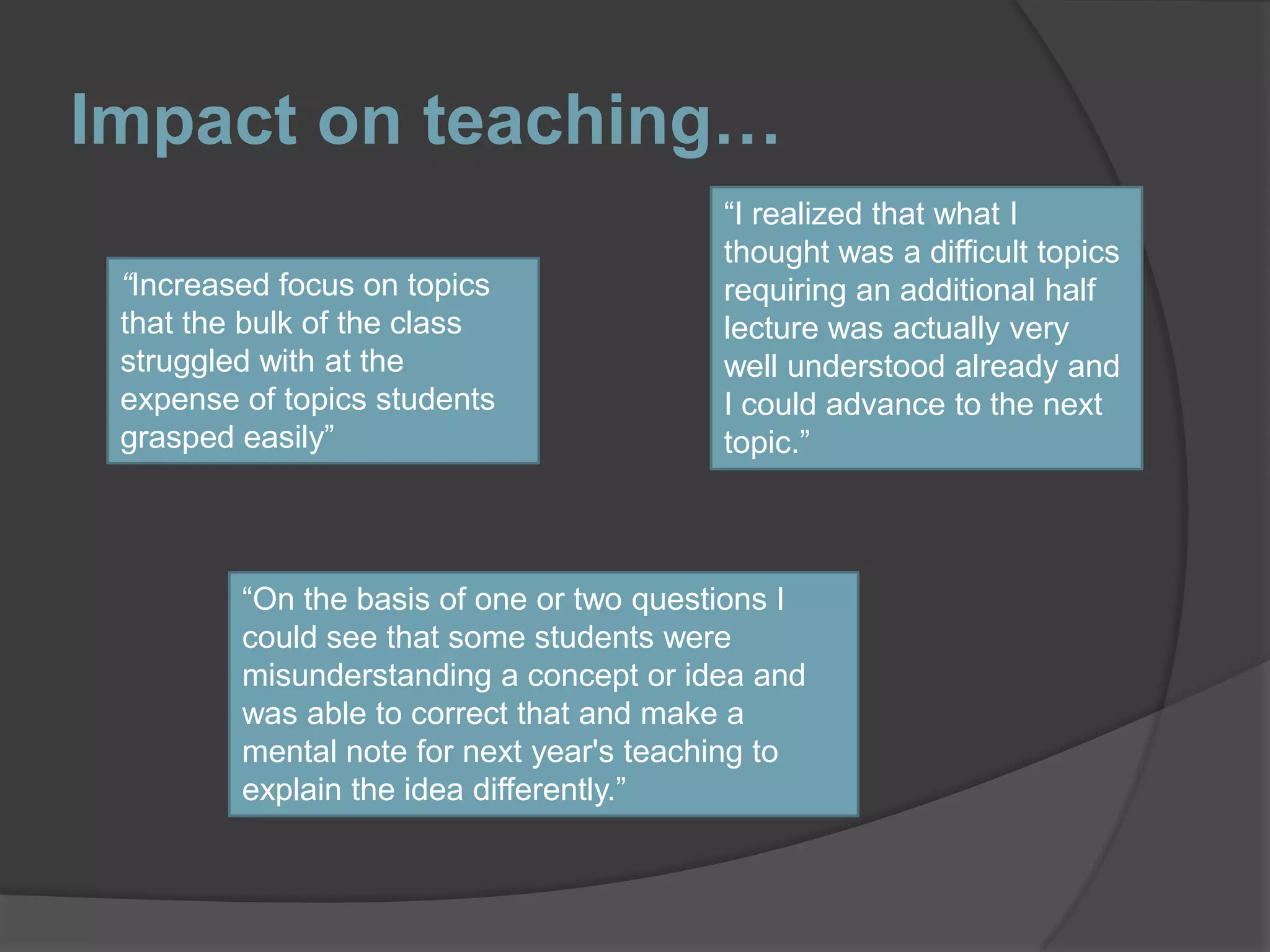 Impact on teaching…“I realized that what I thought was a difficult topics requiring an additional half lecture was actually very well understood already and I could advance to the next topic.” “Increased focus on topics that the bulk of the class struggled with at the expense of topics students grasped easily”“On the basis of one or two questions I could see that some students were misunderstanding a concept or idea and was able to correct that and make a mental note for next year's teaching to explain the idea differently.”