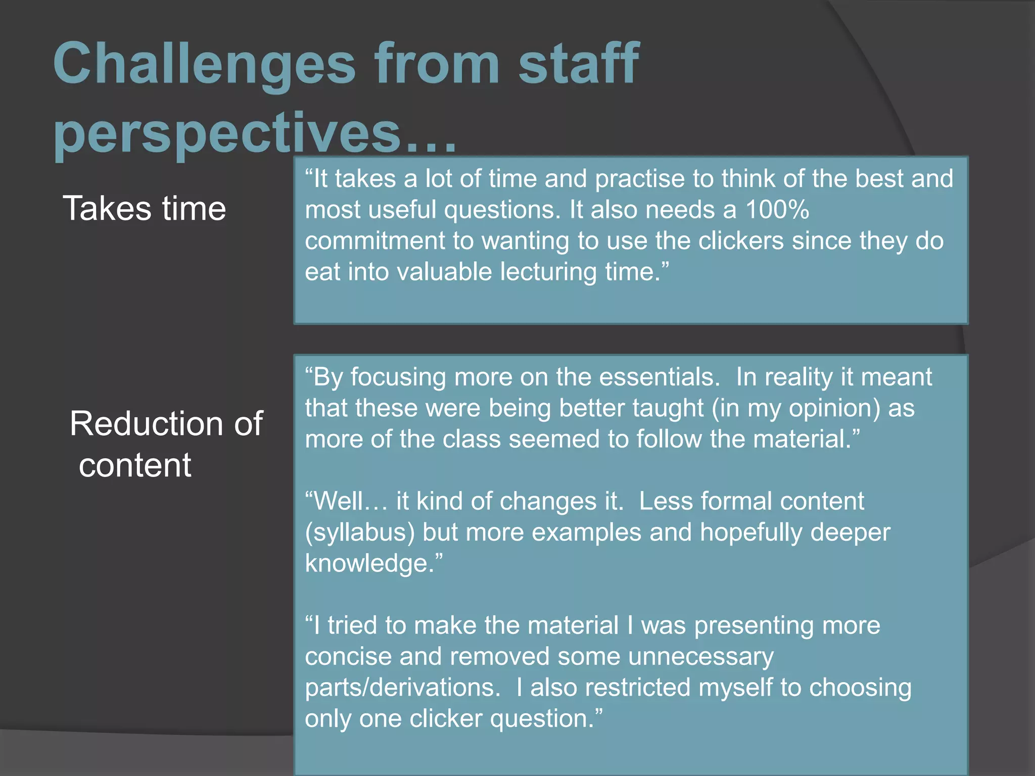 Challenges from staff perspectives…“It takes a lot of time and practise to think of the best and most useful questions. It also needs a 100% commitment to wanting to use the clickers since they do eat into valuable lecturing time.”Takes time“By focusing more on the essentials.  In reality it meant that these were being better taught (in my opinion) as more of the class seemed to follow the material.”“Well… it kind of changes it.  Less formal content (syllabus) but more examples and hopefully deeper knowledge.”“I tried to make the material I was presenting more concise and removed some unnecessary parts/derivations.  I also restricted myself to choosing only one clicker question.”Reduction of content