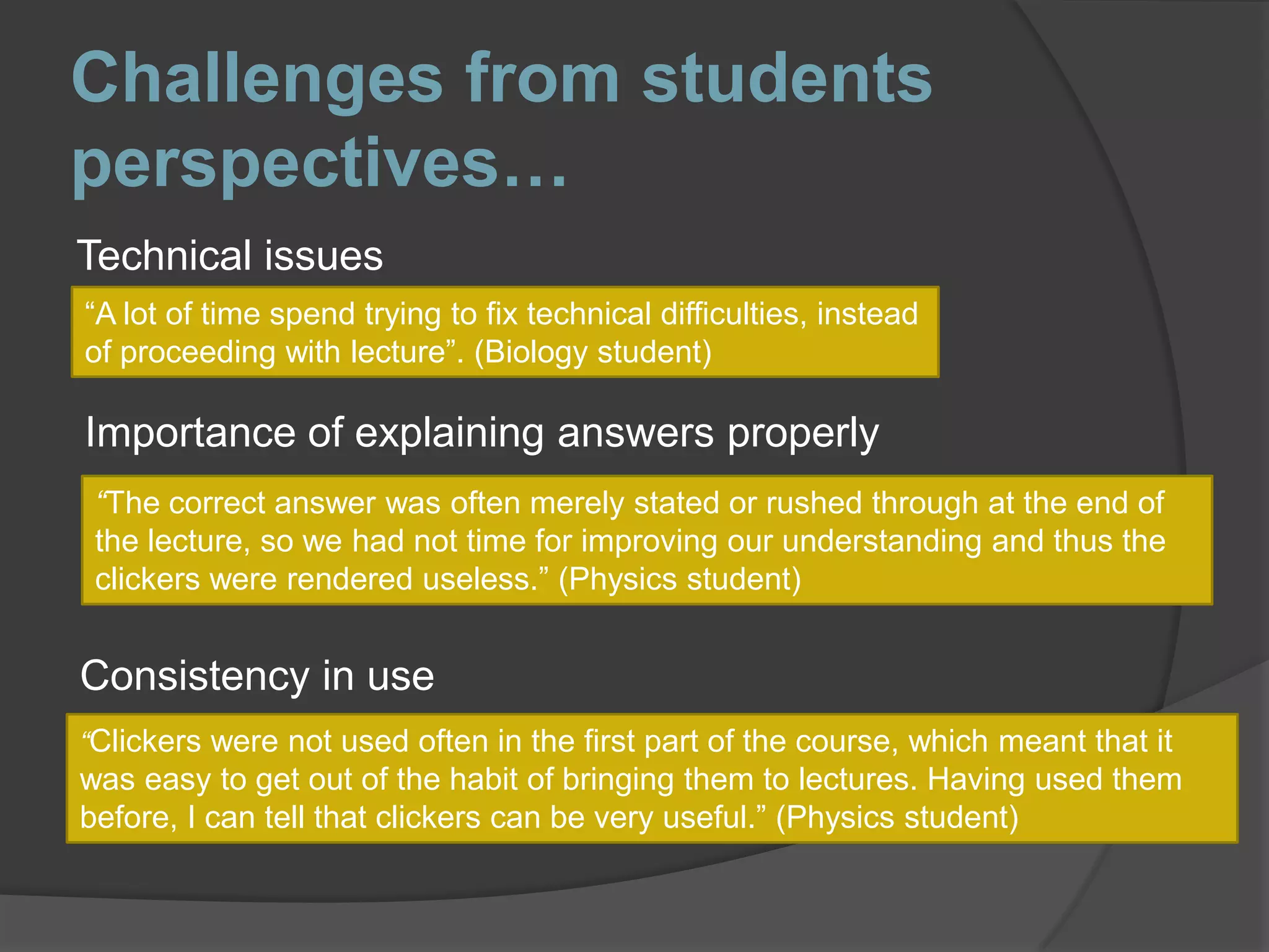 Challenges from students perspectives…Technical issues“A lot of time spend trying to fix technical difficulties, instead of proceeding with lecture”. (Biology student)Importance of explaining answers properly“The correct answer was often merely stated or rushed through at the end of the lecture, so we had not time for improving our understanding and thus the clickers were rendered useless.” (Physics student)Consistency in use“Clickers were not used often in the first part of the course, which meant that it was easy to get out of the habit of bringing them to lectures. Having used them before, I can tell that clickers can be very useful.” (Physics student)