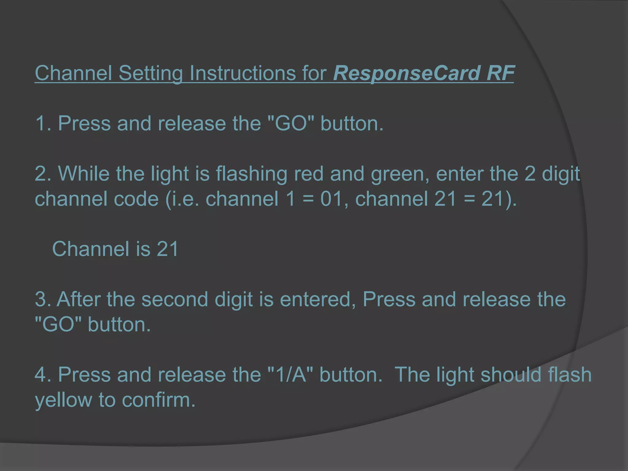 Channel Setting Instructions for ResponseCard RF1. Press and release the "GO" button.2. While the light is flashing red and green, enter the 2 digit channel code (i.e. channel 1 = 01, channel 21 = 21).   Channel is 213. After the second digit is entered, Press and release the "GO" button.4. Press and release the "1/A" button.  The light should flash yellow to confirm.