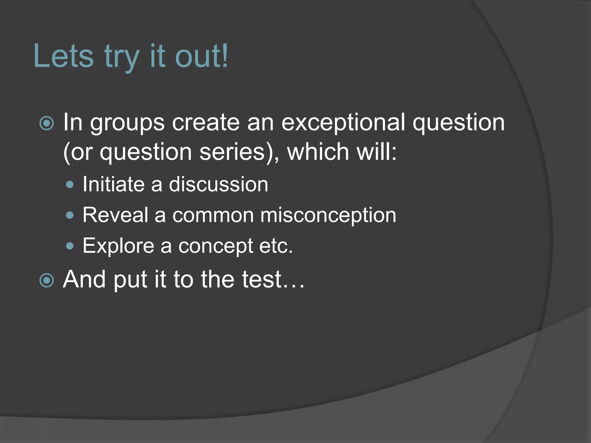 Lets try it out!In groups create an exceptional question (or question series), which will:Initiate a discussion Reveal a common misconceptionExplore a concept etc.And put it to the test…