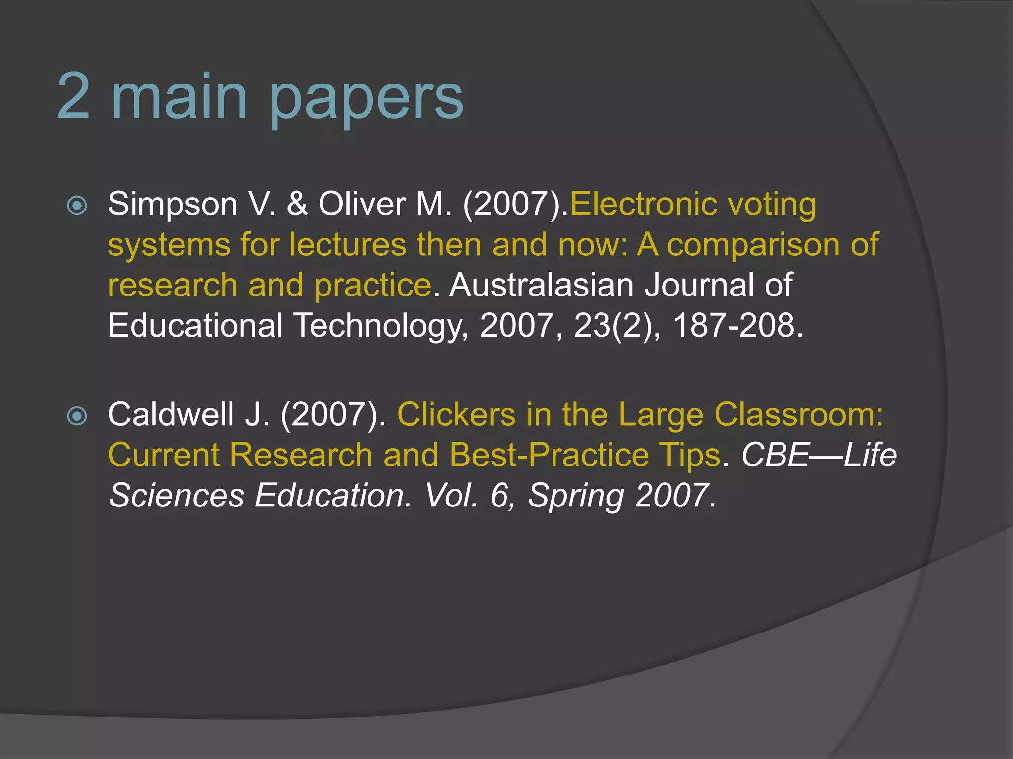 2 main papersSimpson V. & Oliver M. (2007).Electronic voting systems for lectures then and now: A comparison of research and practice. Australasian Journal of Educational Technology, 2007, 23(2), 187-208.Caldwell J. (2007). Clickers in the Large Classroom: Current Research and Best-Practice Tips. CBE—Life Sciences Education. Vol. 6, Spring 2007.