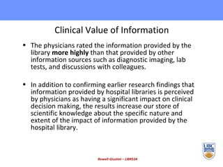 Clinical Value of Information The physicians rated the information provided by the library  more highly  than that provided by other information sources such as diagnostic imaging, lab tests, and discussions with colleagues. In addition to confirming earlier research findings that information provided by hospital libraries is perceived by physicians as having a significant impact on clinical decision making, the results increase our store of scientific knowledge about the specific nature and extent of the impact of information provided by the hospital library. Rowell-Giustini – LIBR534 