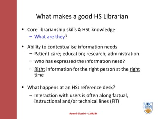 Rowell-Giustini – LIBR534 What makes a good HS Librarian Core librarianship skills & HSL knowledge What are they ? Ability to contextualise information needs  Patient care; education; research; administration  Who has expressed the information need? Right  information for the right person at the  right  time What happens at an HSL reference desk? Interaction with users is often along  f actual,  i nstructional and/or  t echnical lines (FIT)  