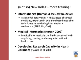 Rowell-Giustini – LIBR534 (Not so) New Roles – more training? Informationist (Homan &McGowan, 2002) Traditional library skills + knowledge of clinical medicine, expertise in evidence based medicine, techniques in  retrieving information + credentials (AHIP, Lic, Cert) Medical Informatics (Hersch 2002) Medical informatics is the field concerned with acquiring, storing, and using information in health care Developing Research Capacity in Health   Librarians   (Rossall et al, 2008) 
