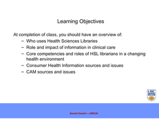 Rowell-Giustini – LIBR534 Learning Objectives  At completion of class, you should have an overview of:  Who uses Health Sciences Libraries  Role and impact of information in clinical care  Core competencies and roles of HSL librarians in a changing health environment Consumer Health Information sources and issues CAM sources and issues 