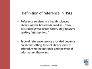 Rowell-Giustini – LIBR534 Definition of reference in HSLs Reference services in a health sciences library may be broadly defined as... “ any assistance given by the library staff to users seeking information…”  Type of reference service provided depends on library setting, type of library services offered, who the patron is and the type of  information they   want 