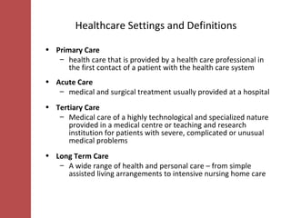 Healthcare Settings and Definitions Primary Care health care that is provided by a health care professional in the first contact of a patient with the health care system  Acute Care medical and surgical treatment usually provided at a hospital Tertiary Care Medical care of a highly technological and specialized nature provided in a medical centre or teaching and research institution for patients with severe, complicated or unusual medical problems  Long Term Care A wide range of health and personal care – from simple assisted living arrangements to intensive nursing home care  