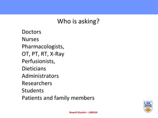 Rowell-Giustini – LIBR534 Who is asking? Doctors Nurses Pharmacologists, OT, PT, RT, X-Ray Perfusionists,  Dieticians Administrators Researchers Students  Patients and family members 