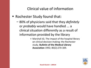 Clinical value of information Rowell-Giustini – LIBR534 Rochester Study found that: 80% of physicians said that they  definitely  or  probably  would have handled ... a clinical situation differently as a result of information provided by the library Marshall JG. The impact of the hospital library on clinical decision making: the Rochester study.  Bulletin of the Medical Library Association  1992; 80(2):270-309 . 