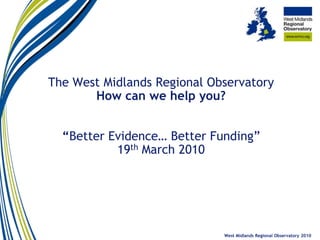 The West Midlands Regional Observatory
       How can we help you?


  “Better Evidence… Better Funding”
           19th March 2010




                             West Midlands Regional Observatory 2010
 