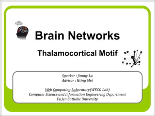 Brain Networks
    Thalamocortical Motif

                  Speaker : Jimmy Lu
                  Advisor : Hsing Mei

        Web Computing Laboratory(WECO Lab)
Computer Science and Information Engineering Department
                Fu Jen Catholic University
 