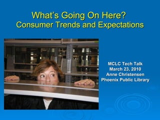 What’s Going On Here?  Consumer Trends and Expectations MCLC Tech Talk March 23, 2010 Anne Christensen Phoenix Public Library 