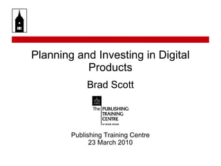 Planning and Investing in Digital Products Brad Scott Publishing Training Centre 23 March 2010 