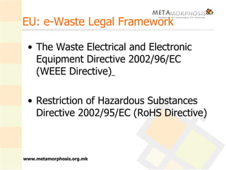 EU: e-Waste Legal Framework The Waste Electrical and Electronic Equipment Directive 2002/96/EC (WEEE Directive)   Restriction of Hazardous Substances Directive 2002/95/EC (RoHS Directive) 