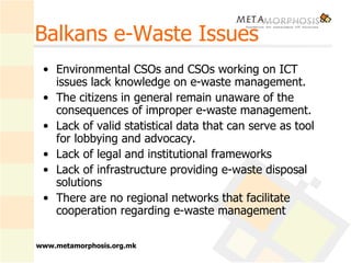Balkans e-Waste Issues Environmental CSOs and CSOs working on ICT issues lack knowledge on e-waste management.  The citizens in general remain unaware of the consequences of improper e-waste management. Lack of valid statistical data that can serve as tool for lobbying and advocacy. Lack of legal and institutional frameworks Lack of infrastructure providing e-waste disposal solutions There are no regional networks that facilitate cooperation regarding e-waste management  