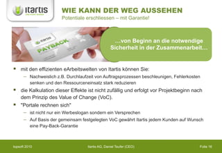 WIE KANN DER WEG AUSSEHEN
                         Potentiale erschliessen – mit Garantie!



                                                      …von Beginn an die notwendige
                                                    Sicherheit in der Zusammenarbeit…


   mit den effizienten eArbeitswelten von Itartis können Sie:
          Nachweislich z.B. Durchlaufzeit von Auftragsprozessen beschleunigen, Fehlerkosten
          senken und den Ressourceneinsatz stark reduzieren
   die Kalkulation dieser Effekte ist nicht zufällig und erfolgt vor Projektbeginn nach
    dem Prinzip des Value of Change (VoC).
   "Portale rechnen sich"
          ist nicht nur ein Werbeslogan sondern ein Versprechen
          Auf Basis der gemeinsam festgelegten VoC gewährt Itartis jedem Kunden auf Wunsch
          eine Pay-Back-Garantie



topsoft 2010                         Itartis AG, Daniel Teufer (CEO)                      Folie 16
 