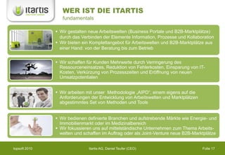 WER IST DIE ITARTIS
                  fundamentals

                Wir gestalten neue Arbeitswelten (Business Portale und B2B-Marktplätze)
                 durch das Verbinden der Elemente Information, Prozesse und Kollaboration
                Wir bieten ein Komplettangebot für Arbeitswelten und B2B-Marktplätze aus
                 einer Hand: von der Beratung bis zum Betrieb


                Wir schaffen für Kunden Mehrwerte durch Verringerung des
                 Ressourceneinsatzes, Reduktion von Fehlerkosten, Einsparung von IT-
                 Kosten, Verkürzung von Prozesszeiten und Eröffnung von neuen
                 Umsatzpotentialen


                Wir arbeiten mit unser Methodologie „AIPD“, einem eigens auf die
                 Anforderungen der Entwicklung von Arbeitswelten und Marktplätzen
                 abgestimmtes Set von Methoden und Tools


                Wir bedienen definierte Branchen und aufstrebende Märkte wie Energie- und
                 Immobilienmarkt oder im Medizinalbereich
                Wir fokussieren uns auf mittelständische Unternehmen zum Thema Arbeits-
                 welten und schaffen im Auftrag oder als Joint-Venture neue B2B-Marktplätze


topsoft 2010                  Itartis AG, Daniel Teufer (CEO)                       Folie 17
 