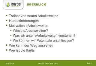 ÜBERBLICK


   Treiber von neuen Arbeitswelten
   Herausforderungen
   Motivation eArbeitswelten
     • Wieso eArbeitswelten?
     • Was wir unter eArbeitswelten verstehen?
     • Wo können wir Potentiale erschliessen?
   Wie kann der Weg aussehen
   Wer ist die Itartis


topsoft 2010          Itartis AG, Daniel Teufer (CEO)   Folie 2
 