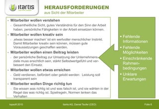 HERAUSFORDERUNGEN
                             aus Sicht der Mitarbeiter

•   Mitarbeiter wollen verstehen
       Gesamtheitliche Sicht, gutes Verständnis für den Sinn der Arbeit
       haben, persönliche Fähigkeiten in der Arbeit einsetzen können.
•   Mitarbeiter wollen kreativ sein
                                                                               Fehlende
       ‚etwas besser machen’ ist ein wertvoller menschlicher Instinkt.
       Damit Mitarbeiter kreativ sein können, müssen gute
                                                                                Informationen
       Voraussetzungen geschaffen werden.                                      Fehlende
•   Mitarbeiter wollen einen Beitrag leisten                                    Möglichkeiten
       der persönliche Beitrag zur Umsetzung der Unternehmens-                 Einschränkende
       ziele muss ersichtlich sein, stärkt Selbstwertgefühl und ver-
       bessert den Einsatz.                                                     Rahmen-
•   Mitarbeiter wollen etwas erreichen                                          bedingungen
       Geld verdienen, befördert oder gelobt werden: Leistung soll             Unklare
       transparent sein                                                         Erwartungen
•   Mitarbeiter wollen Dinge richtig tun
       Sie wissen was richtig ist und was falsch ist, und sie wählen in der
       Regel das was richtig ist. Spielregeln, Normen lenken das
       Verhalten

    topsoft 2010                          Itartis AG, Daniel Teufer (CEO)                 Folie 8
 