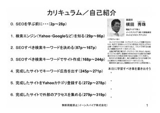 1無断掲載禁止（イーンスパイア株式会社）
カリキュラム／自己紹介
０．ＳＥＯを学ぶ前に・・・（2p～28p）
１．検索エンジン（Yahoo・Googleなど）を知る（29p～86p）
２．ＳＥＯすべき検索キーワードを決める（87p～167p）
３．ＳＥＯすべき検索キーワードでサイト作成（168p～244p）
４．完成したサイトでキーワード広告を出す（245p～271p）
５．完成したサイトをYahooカテゴリ登録する（272p～278p）
６．完成したサイトで外部のアクセスを集める（279p～319p）
本日に学習すべき事を書き出そう
・
・
・
・
 