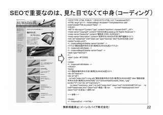 無断掲載禁止（イーンスパイア株式会社） 22
ＳＥＯで重要なのは、見た目でなくて中身（コーディング）
<!DOCTYPE HTML PUBLIC "-//W3C//DTD HTML 4.01 Transitional//EN">
<HTML lang="ja"><!-- InstanceBegin template="/Templates/kihon.dwt"
codeOutsideHTMLIsLocked="false" -->
<HEAD>
<META http-equiv="Content-Type" content="text/html; charset=SHIFT_JIS">
<meta name="copyright" content="SWADA流/suwada.jp All Rights Reserved.">
<meta name="keywords" content="諏訪田,爪切り,SUWADA">
<meta name="description" content="世界のＳＵＷＡＤＡ爪切り専門通販サイト">
<link rel="stylesheet" href="style.css" type="text/css" title="SUWADA流-CSS"
media="screen,print">
<!-- InstanceBeginEditable name="doctitle" -->
<TITLE>諏訪田製作所の爪切り販売【SUWADA流】</TITLE>
<!-- InstanceEndEditable -->
<!-- InstanceBeginEditable name="head" -->
<style type="text/css">
<!--
.style1 {color: #FF0000}
-->
</style>
<!-- InstanceEndEditable -->
</HEAD>
<body>
<h1>諏訪田製作所の爪切り販売【SUWADA流】</h1>
<div id="reserve">
<div id="all">
<a href="index.html"><img alt="諏訪田製作所の爪切り販売【SUWADA流】" title="諏訪田製
作所の爪切り販売【SUWADA流】" src="picture/head/suwada_head_1.jpg"
border="0"></a><div id="mainmenu">
<p class="mainmenu_size"><a href="index.html" class="no2">SUWADA流TOP</a> <a
href="head/index.html" class="no2">商品一覧</a> <a href="head/payment.html"
class="no2">お支払い・送料</a>
～～省略～～
</body>
<!-- InstanceEnd --></HTML>
 
