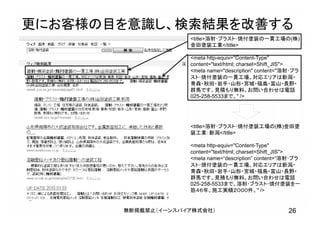 更にお客様の目を意識し、検索結果を改善する
26無断掲載禁止（イーンスパイア株式会社）
<title>溶射･ブラスト･焼付塗装の一貫工場の(株)
金田塗装工業</title>
<meta http-equiv="Content-Type"
content="text/html; charset=Shift_JIS">
<meta name="description" content="溶射･ブラ
スト･焼付塗装の一貫工場。対応エリアは新潟・
青森・秋田・岩手・山形・宮城・福島・富山・長野・
群馬です。見積もり無料。お問い合わせは電話
025-258-5533まで。" />
<title>溶射･ブラスト･焼付塗装工場の(株)金田塗
装工業：新潟</title>
<meta http-equiv="Content-Type"
content="text/html; charset=Shift_JIS">
<meta name=“description” content=“溶射･ブラ
スト･焼付塗装の一貫工場。対応エリアは新潟・
青森・秋田・岩手・山形・宮城・福島・富山・長野・
群馬です。見積もり無料。お問い合わせは電話
025-258-5533まで。溶射･ブラスト･焼付塗装を一
筋４６年。施工実績２０００件。" />
 