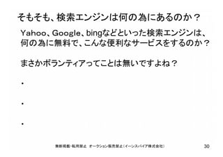 そもそも、検索エンジンは何の為にあるのか？
Ｙａｈｏｏ、Ｇｏｏｇｌｅ、bingなどといった検索エンジンは、
何の為に無料で、こんな便利なサービスをするのか？
まさかボランティアってことは無いですよね？
・
・
・
無断掲載・転用禁止 オークション販売禁止（イーンスパイア株式会社） 30
 