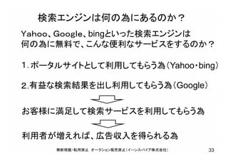 検索エンジンは何の為にあるのか？
Ｙａｈｏｏ、Ｇｏｏｇｌｅ、bingといった検索エンジンは
何の為に無料で、こんな便利なサービスをするのか？
１．
２．
ポータルサイトとして利用してもらう為（Yahoo・bing）
有益な検索結果を出し利用してもらう為（Google）
お客様に満足して検索サービスを利用してもらう為
利用者が増えれば、広告収入を得られる為
無断掲載・転用禁止 オークション販売禁止（イーンスパイア株式会社） 33
 