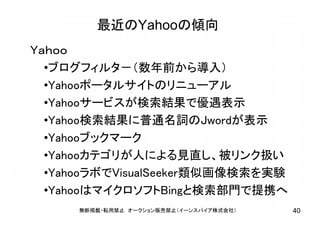 最近のYahooの傾向
Ｙａｈｏｏ
•ブログフィルタ－（数年前から導入）
•Yahooポータルサイトのリニューアル
•Yahooサービスが検索結果で優遇表示
•Yahoo検索結果に普通名詞のJwordが表示
•Yahooブックマーク
•Yahooカテゴリが人による見直し、被リンク扱い
•YahooラボでVisualSeeker類似画像検索を実験
•YahooはマイクロソフトBingと検索部門で提携へ
無断掲載・転用禁止 オークション販売禁止（イーンスパイア株式会社） 40
 