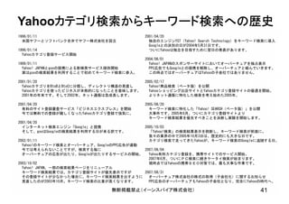 無断掲載禁止（イーンスパイア株式会社） 41
Yahooカテゴリ検索からキーワード検索への歴史
1996/01/11
米国ヤフーとソフトバンク合弁でヤフー株式会社を設立
1996/01/14
Yahooカテゴリ登録サービス開始
1999/01/11
Yahoo! JAPANとgooの提携による新検索サービス提供開始
実はgooの検索結果を利用することで初めてキーワード検索に参入。
2001/01/20
YahooカテゴリをBtoBとBtoCに分類し、ディレクトリ構造の見直し
Yahooカテゴリを使ったビジネスが本格的になったことを意味します。
2001年の年末です。そして2002年。ネット通販は急成長します。
2001/04/20
有料のサイト登録審査サービス「ビジネスエクスプレス」を開始
今では無料での登録が難しくなったYahooカテゴリ登録で強気に。
2001/04/20
インターネット検索エンジン「Google」と提携
そして、gooはGoogleの検索結果を利用する日が来る訳です。
2002/01/11
Yahoo!のキーワード検索とオーバーチュア、GoogleのPPC広告が連動
今では考えられないことですが、検索する毎に
オーバーチュアの広告が出たり、Googleが出たりするサービスの開始。
2003/10/02
Yahoo! JAPAN、一部の検索結果ページをリニューアル
キーワード検索結果では、カテゴリ登録サイトが優先表示ですが
その登録サイトが少なかった場合に、キーワード検索結果を出すように
見直したのが2003年10月。キーワード検索の比重が高くなります。
2001/04/20
独自のエンジンYST（Yahoo! Search Technology）をキーワード検索に導入
Googleとの決別の日が2004年5月31日です。
ついにYahooは独立を目指すために翌日の発表があります。
2004/06/01
Yahoo! JAPANのスポンサーサイトにおいてオーバーチュアを独占表示
PPC広告でもGoogleとの提携を解除し、オーバーチュアと組んでいきます。
この時点ではオーバーチュアはYahooの子会社ではありません。
2005/02/17
Yahoo!商品検索（ベータ版）を公開
Yahooショッピング出店サイトとYahooカテゴリ登録サイトの優遇を開始。
よりネット通販に特化した検索を考え始めた2005年。
2005/06/20
キーワード検索に特化した「Yahoo! SEARCH（ベータ版）」を公開
大事件です。2005年6月、ついにカテゴリ登録サイトより
キーワード検索結果を優先すべきことを決断し実験を開始します。
2005/10/03
「Yahoo!検索」の検索結果表示を刷新し、キーワード検索が前面に。
我々の業界の中で2005年10月3日は、歴史的にも大きな日です。
カテゴリ検索で走ってきたYahooが、キーワード検索のGoogleに追随する日。
2007/06/04
Yahoo有料カテゴリ登録を、携帯サイトでのサービス開始。
2007年6月、ついにＰＣ検索に続きケータイ検索が始まります。
現時点ではYahooの携帯ＳＥＯ対策では、最も大事な作業です。
2007/08/31
オーバーチュア株式会社の株式の取得（子会社化）に関するお知らせ
PPC広告のオーバーチュアもYahooの子会社となり、完全にYahooの時代へ。
 
