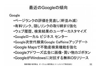 最近のGoogleの傾向
Google
•ページランクの評価を見直し（軒並み減）
•有料リンク、隠しリンクの取り締まり強化
•ウェブ履歴、検索結果のユーザーカスタマイズ
•Googleローカル ビジネス センター
•Google次世代検索Google Caffeineアップデート
•Google Mapsで不動産検索機能を強化
•Googleアドワーズ広告に画像・買い物カゴボタン
•GoogleがWindowsに対抗する無料OSリリース
無断掲載・転用禁止 オークション販売禁止（イーンスパイア株式会社） 52
 