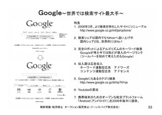 特長
１．2008年3月、より検索を特化したサイトにリニューアル
http://www.google.co.jp/intl/ja/options/
２．検索シェアは国内でもYahooへ追い上げ中
国内シェア２位、世界的にはＮｏ１
３．完全ロボットによるアルゴリズムのキーワード検索
Ｇｏｏｇｌｅが考え今では殆どが導入のページランク
（ツールバーを初めて考えたのもＧｏｏｇｌｅ）
４．収入源は広告収入
キーワード連動型広告 アドワーズ
コンテンツ連動型広告 アドセンス
５．Googleにもあるカテゴリ検索
http://www.google.co.jp/dirhp?hl=ja
６．Youtubeの買収
７．携帯端末のためのオープンな総合プラットフォーム
「Android（アンドロイド）」を2008年後半に提供。
Ｇｏｏｇｌｅ～世界では検索サイト最大手～
無断掲載・転用禁止 オークション販売禁止（イーンスパイア株式会社） 53
 