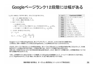 Googleページランク１２段階には幅がある
Googleツールバーで見えるPageRankは、未インデックス（グレー）、ゼロ（白）、と1から10までの12段階である。
この有名な、世界一の検索エンジンの柱となるPageRankは、こんな単純なものでないことが分かるだろう。
すなわち、各ページに「流れ込む」リンクの得点の総和と、各ページから「流れ出す」リンクの得点の総和が等しくなるようにして、その総
和をそのページの得点と考えるのである。 この得点が高いほど、そのページは重要であると考えられる。
全体に亘って矛盾が生じないようにうまく得点を割り振る必要があるが、これは一種のフローの問題であり、この問題の解法については
様々な理論が考え出されている。
つまり、上記解説サイトにあるような各ページが獲得しているPageRankの実数値によって、ツールバーに表示されているのである。
よって、PageRankが4でも、3に近い場合、4のど真ん中、5に近い場合と幅が広いわけである。
無断掲載・転用禁止 オークション販売禁止（イーンスパイア株式会社） 56
 