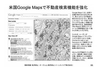 米国Google Mapsで不動産検索機能を強化
無断掲載・転用禁止 オークション販売禁止（イーンスパイア株式会社） 66
Google Maps には、企業や
店舗が表示されるのと同じ形
で、売りに出ている不動産も
表示されるようになり、家を探
しているユーザーが赤い印を
クリックすると詳しい情報や道
順が表示される。検索結果を
『My Maps』に保存したり、E
メールや携帯電話で送って誰
かと共有したりもできる。
たとえば、ユーザーが
Google Maps に「サンフラン
シスコで売りに出ている家」
(homes for sale in san
francisco) という検索クエリを
入力すると、地図上に詳しい
情報へのリンクとともに検索
結果が表示される。
ほとんどの不動産サイトと同じ
ように、価格帯、寝室や浴室
の数、面積などによる検索が
可能になった。さらに、競売物
件の検索もできる。
 