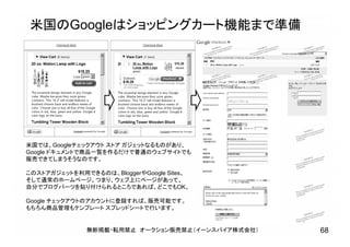 米国のGoogleはショッピングカート機能まで準備
無断掲載・転用禁止 オークション販売禁止（イーンスパイア株式会社） 68
米国では、Googleチェックアウト ストア ガジェットなるものがあり、
Google ドキュメントで商品一覧を作るだけで普通のウェブサイトでも
販売できてしまうそうなのです。
このストアガジェットを利用できるのは、BloggerやGoogle Sites、
そして通常のホームページ。つまり、ウェブ上にページがあって、
自分でブログパーツを貼り付けられるところであれば、どこでもOK。
Google チェックアウトのアカウントに登録すれば、販売可能です。
もちろん商品管理もテンプレート スプレッドシートで行います。
 