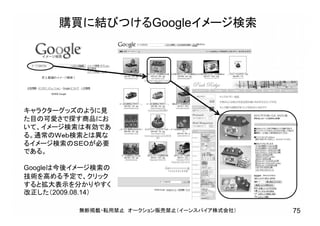 購買に結びつけるGoogleイメージ検索
キャラクターグッズのように見
た目の可愛さで探す商品にお
いて、イメージ検索は有効であ
る。通常のＷｅｂ検索とは異な
るイメージ検索のＳＥＯが必要
である。
Googleは今後イメージ検索の
技術を高める予定で、クリック
すると拡大表示を分かりやすく
改正した（2009.08.14）
無断掲載・転用禁止 オークション販売禁止（イーンスパイア株式会社） 75
 