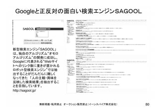 新型検索エンジン「SAGOOL」
は、独自のアルゴリズム“オモロ
アルゴリズム”の開発に成功し、
Googleに代表される“Webサイ
トへのリンク数に重きが置かれる
ロボット型検索エンジン”では抽
出することがだんだんに難しく
なってきた 「人の主観・興味を
反映した検索結果」を抽出するこ
とを目指しています。
http://sagool.jp/
Googleと正反対の面白い検索エンジンＳＡＧＯＯＬ
無断掲載・転用禁止 オークション販売禁止（イーンスパイア株式会社） 80
 