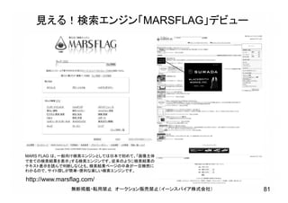 http://www.marsflag.com/
見える！検索エンジン「MARSFLAG」デビュー
MARS FLAG は、一般向け検索エンジンとしては日本で初めて、「画像主体
で全ての検索結果を表示」する検索エンジンです。従来のように検索結果の
テキスト表示を読んで判断しなくとも、検索結果ページの中身が一目瞭然に
わかるので、サイト探しが簡単・便利な楽しい検索エンジンです。
無断掲載・転用禁止 オークション販売禁止（イーンスパイア株式会社） 81
 